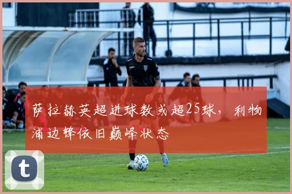 萨拉赫英超进球数或超25球,利物浦边锋依旧巅峰状态