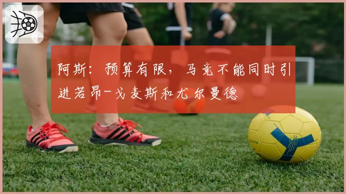 阿斯：预算有限，马竞不能同时引进若昂-戈麦斯和尤尔曼德