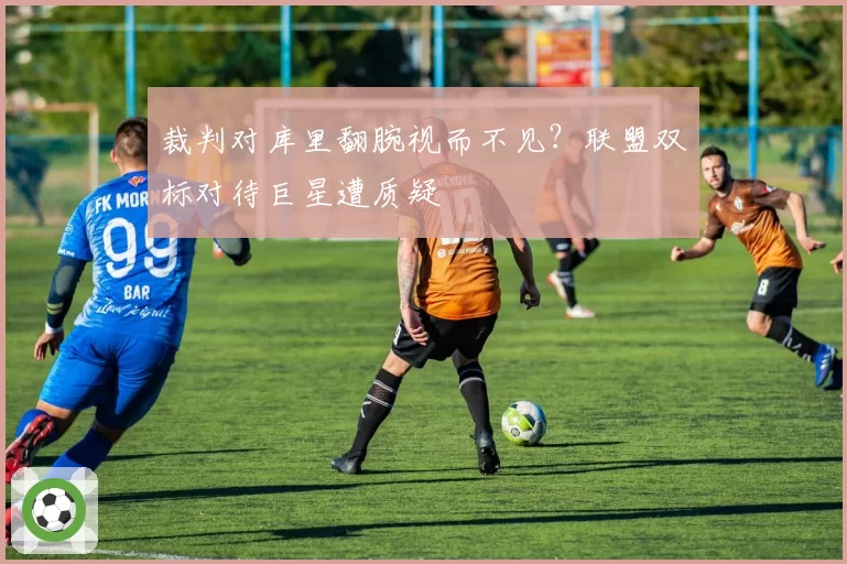 裁判对库里翻腕视而不见？联盟双标对待巨星遭质疑