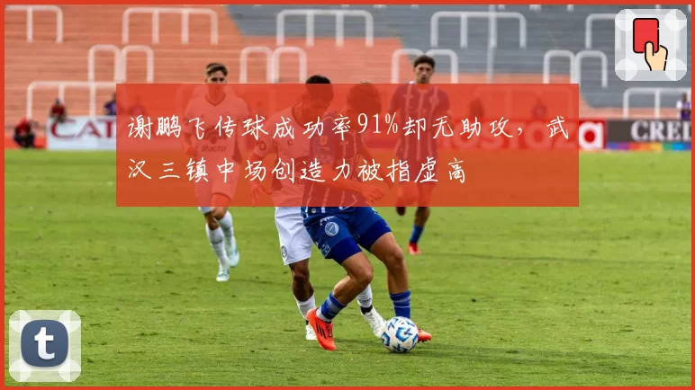 谢鹏飞传球成功率91%却无助攻,武汉三镇中场创造力被指虚高