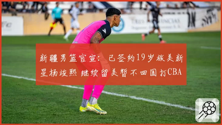 新疆男篮官宣:已签约19岁旅美新星杨竣熙 继续留美暂不回国打CBA