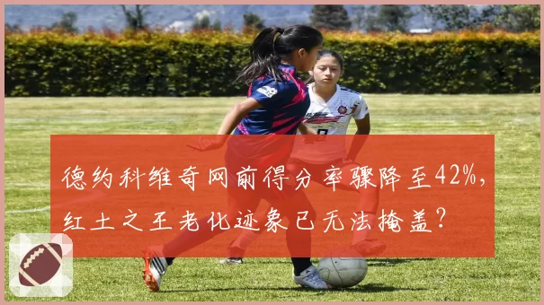 德约科维奇网前得分率骤降至42%,红土之王老化迹象已无法掩盖?