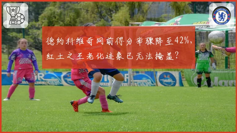 德约科维奇网前得分率骤降至42%,红土之王老化迹象已无法掩盖?