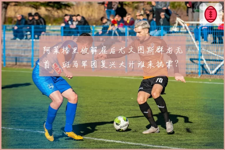 阿莱格里被解雇后尤文图斯群龙无首，斑马军团复兴大计谁来执掌？