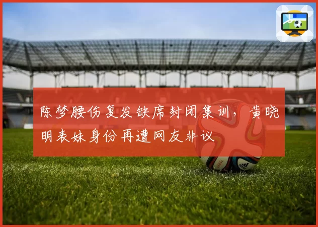陈梦腰伤复发缺席封闭集训，黄晓明表妹身份再遭网友非议
