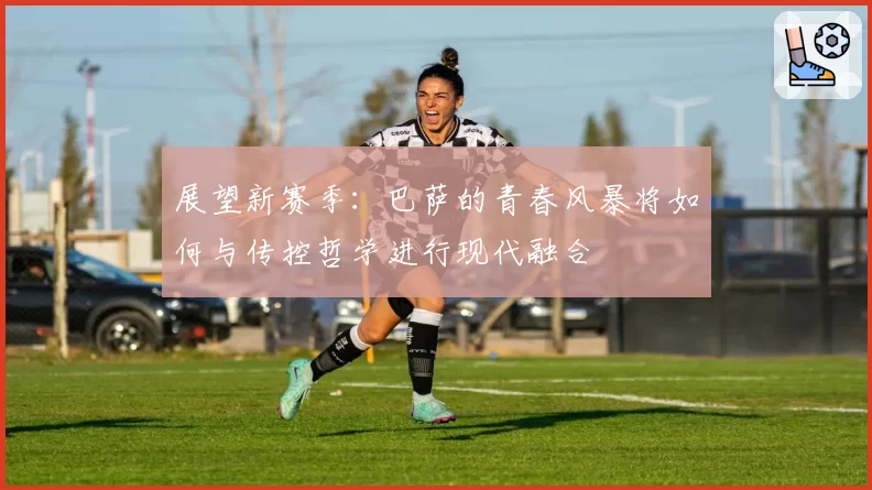 展望新赛季：巴萨的青春风暴将如何与传控哲学进行现代融合