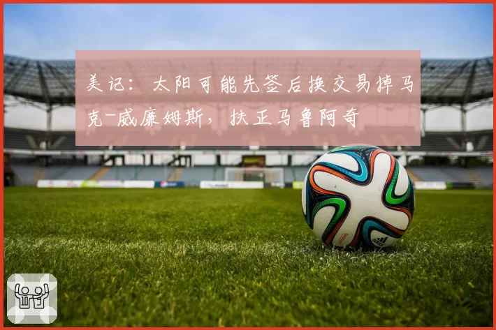 美记：太阳可能先签后换交易掉马克-威廉姆斯，扶正马鲁阿奇