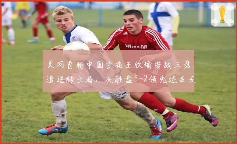 美网首轮中国金花王欣瑜苦战三盘遭逆转出局，决胜盘5-2领先连丢五局为何崩盘？