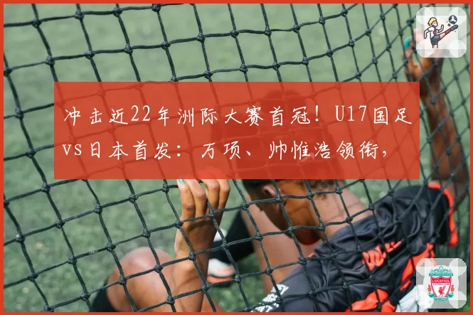 冲击近22年洲际大赛首冠！U17国足vs日本首发：万项、帅惟浩领衔，邝兆镭、何思凡先发！