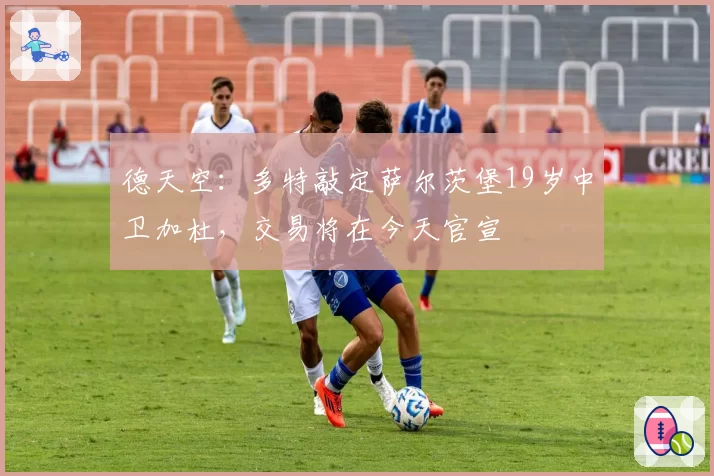德天空：多特敲定萨尔茨堡19岁中卫加杜，交易将在今天官宣